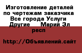 Изготовление деталей по чертежам заказчика - Все города Услуги » Другие   . Марий Эл респ.